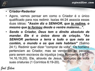 • Criador-Redentor
• Agora, vamos pensar em como o Criador é o único
qualificado para nos redimir. Isaías 44:24 associa essas
duas idéias: "Assim diz o SENHOR, que te redime, o
mesmo que te formou desde o ventre materno...".
• Sendo o Criador, Deus tem o direito absoluto de
mandar. Ele é o único dono da criação. "Ao
SENHOR pertence a terra e tudo o que nela se
contém, o mundo e os que nele habitam" (Salmo
24:1). Redimir quer dizer "comprar de volta". Os homens
pertenciam ao Criador, mas se venderam ao pecado
para serem escravos da injustiça (veja Romanos 6:6,12-
14,16,19,20). Ele, através de Jesus, comprou de volta
suas criaturas (1 Coríntios 6:19-20).
 