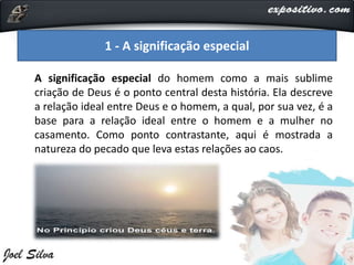 A significação especial do homem como a mais sublime
criação de Deus é o ponto central desta história. Ela descreve
a relação ideal entre Deus e o homem, a qual, por sua vez, é a
base para a relação ideal entre o homem e a mulher no
casamento. Como ponto contrastante, aqui é mostrada a
natureza do pecado que leva estas relações ao caos.
1 - A significação especial
 