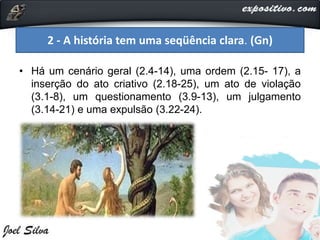 • Há um cenário geral (2.4-14), uma ordem (2.15- 17), a
inserção do ato criativo (2.18-25), um ato de violação
(3.1-8), um questionamento (3.9-13), um julgamento
(3.14-21) e uma expulsão (3.22-24).
2 - A história tem uma seqüência clara. (Gn)
 