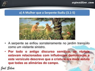 a) A Mulher que a Serpente Iludiu (3.1-5)
• A serpente se enfiou sorrateiramente no jardim tranqüilo
como um visitante sinistro.
• Por todo o antigo discurso semítico, os répteis
estavam relacionados com influências demoníacas e
este versículo descreve que a criatura era mais astuta
que todas as alimárias do campo.
 