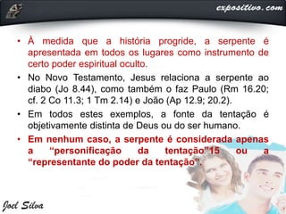 • À medida que a história progride, a serpente é
apresentada em todos os lugares como instrumento de
certo poder espiritual oculto.
• No Novo Testamento, Jesus relaciona a serpente ao
diabo (Jo 8.44), como também o faz Paulo (Rm 16.20;
cf. 2 Co 11.3; 1 Tm 2.14) e João (Ap 12.9; 20.2).
• Em todos estes exemplos, a fonte da tentação é
objetivamente distinta de Deus ou do ser humano.
• Em nenhum caso, a serpente é considerada apenas
a “personificação da tentação”15 ou a
“representante do poder da tentação”.
 