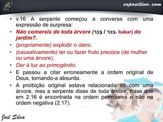 • v.16 A serpente começou a conversa com uma
expressão de surpresa:
• Não comereis de toda árvore ( ‫בכר‬/‫ר‬ַ‫כ‬ָּ‫ב‬ - bakar) do
jardim?.
• (propriamente) explodir o útero.
• (causativamente) ter ou fazer fruto precoce (de mulher
ou uma árvore).
• Dar à luz ao primogênito.
• E passou a citar erroneamente a ordem original de
Deus, tornando-a absurda.
• A proibição original estava relacionada só com uma
árvore, mas a serpente disse de toda árvore, frase que
em 2.16 é encontrada na ordem permissiva e não na
ordem negativa (2.17).
 