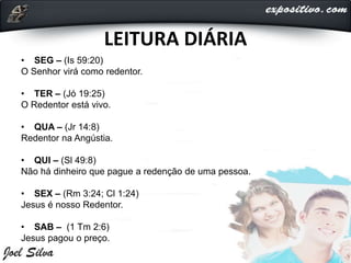 LEITURA DIÁRIA
• SEG – (Is 59:20)
O Senhor virá como redentor.
• TER – (Jó 19:25)
O Redentor está vivo.
• QUA – (Jr 14:8)
Redentor na Angústia.
• QUI – (Sl 49:8)
Não há dinheiro que pague a redenção de uma pessoa.
• SEX – (Rm 3:24; Cl 1:24)
Jesus é nosso Redentor.
• SAB – (1 Tm 2:6)
Jesus pagou o preço.
 