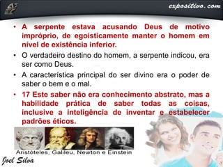 • A serpente estava acusando Deus de motivo
impróprio, de egoisticamente manter o homem em
nível de existência inferior.
• O verdadeiro destino do homem, a serpente indicou, era
ser como Deus.
• A característica principal do ser divino era o poder de
saber o bem e o mal.
• 17 Este saber não era conhecimento abstrato, mas a
habilidade prática de saber todas as coisas,
inclusive a inteligência de inventar e estabelecer
padrões éticos.
 