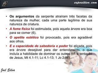 • Os argumentos da serpente atraíram três facetas da
natureza da mulher, cada uma parte legítima de sua
natureza de criatura.
• A fome física foi estimulada, pois aquela árvore era boa
para se comer (6).
• O apetite estético foi provocado, pois era agradável
aos olhos.
• E a capacidade de sabedoria e poder foi atiçada, pois
era árvore desejável para dar entendimento, o que
incluía a habilidade de dominar os outros (cf. a tentação
de Jesus, Mt 4.1-11; Lc 4.1-13; 1 Jo 2.16).
 