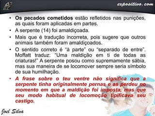• Os pecados cometidos estão refletidos nas punições,
as quais foram aplicadas em partes.
• A serpente (14) foi amaldiçoada.
• Mais que é tradução incorreta, pois sugere que outros
animais também foram amaldiçoados.
• O sentido correto é “à parte” ou “separado de entre”.
Moffatt traduz: “Uma maldição em ti de todas as
criaturas!” A serpente posou como supremamente sábia,
mas sua maneira de se locomover sempre seria símbolo
de sua humilhação.
• A frase sobre o teu ventre não significa que a
serpente tinha originalmente pernas e as perdeu no
momento em que a maldição foi imposta, mas que
seu modo habitual de locomoção tipificava seu
castigo.
 