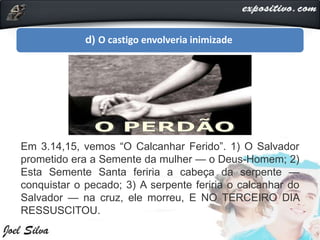 d) O castigo envolveria inimizade
Em 3.14,15, vemos “O Calcanhar Ferido”. 1) O Salvador
prometido era a Semente da mulher — o Deus-Homem; 2)
Esta Semente Santa feriria a cabeça da serpente —
conquistar o pecado; 3) A serpente feriria o calcanhar do
Salvador — na cruz, ele morreu, E NO TERCEIRO DIA
RESSUSCITOU.
 