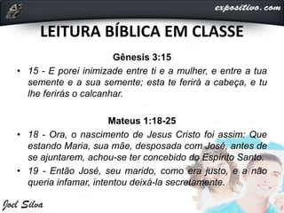 LEITURA BÍBLICA EM CLASSE
Gênesis 3:15
• 15 - E porei inimizade entre ti e a mulher, e entre a tua
semente e a sua semente; esta te ferirá a cabeça, e tu
lhe ferirás o calcanhar.
Mateus 1:18-25
• 18 - Ora, o nascimento de Jesus Cristo foi assim: Que
estando Maria, sua mãe, desposada com José, antes de
se ajuntarem, achou-se ter concebido do Espírito Santo.
• 19 - Então José, seu marido, como era justo, e a não
queria infamar, intentou deixá-la secretamente.
 