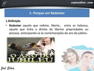 1.Definição
• Redentor aquele que redime, liberta., entre os hebreus,
aquele que tinha o direito de libertar propriedades ou
pessoas, antecipando-se às comemorações do ano do jubileu.
1- Porque um Redentor
 