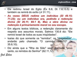 • Ele redimiu Israel do Egito (Êx 6.6; Dt 7.8;13.5) e
também os remirá do exílio (Jr 31.11).
• As vezes DEUS redime um indivíduo (SI 49.15;
71.23); ou um indivíduo ora, pedindo a redenção
divina (SI 26.11; 69.1 8), Mas a obra divina na
redenção é primariamente moral no seu escopo.
• Em alguns textos bíblicos, a redenção claramente diz
respeito aos assuntos morais. Salmos 130.8 diz: "Ele
remirá Israel de todos as suas iniqüidades".
• Isaías diz que somente os "remidos", os "resgatados",
andarão pelo chamado "O caminho SANTO" (Is
35.8,10).
• Diz ainda que a "filha de Sião" será chamada "povo
santo, os remidos do Senhor" (62.11,12).
 