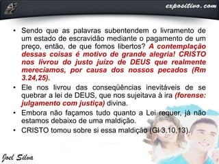 • Sendo que as palavras subentendem o livramento de
um estado de escravidão mediante o pagamento de um
preço, então, de que fomos libertos? A contemplação
dessas coisas é motivo de grande alegria! CRISTO
nos livrou do justo juízo de DEUS que realmente
merecíamos, por causa dos nossos pecados (Rm
3.24,25).
• Ele nos livrou das conseqüências inevitáveis de se
quebrar a lei de DEUS, que nos sujeitava à ira (forense:
julgamento com justiça) divina.
• Embora não façamos tudo quanto a Lei requer, já não
estamos debaixo de uma maldição.
• CRISTO tomou sobre si essa maldição (Gl 3.10,13).
 