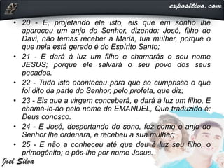 • 20 - E, projetando ele isto, eis que em sonho lhe
apareceu um anjo do Senhor, dizendo: José, filho de
Davi, não temas receber a Maria, tua mulher, porque o
que nela está gerado é do Espírito Santo;
• 21 - E dará à luz um filho e chamarás o seu nome
JESUS; porque ele salvará o seu povo dos seus
pecados.
• 22 - Tudo isto aconteceu para que se cumprisse o que
foi dito da parte do Senhor, pelo profeta, que diz;
• 23 - Eis que a virgem conceberá, e dará à luz um filho, E
chamá-lo-ão pelo nome de EMANUEL, Que traduzido é:
Deus conosco.
• 24 - E José, despertando do sono, fez como o anjo do
Senhor lhe ordenara, e recebeu a sua mulher;
• 25 - E não a conheceu até que deu à luz seu filho, o
primogênito; e pôs-lhe por nome Jesus.
 