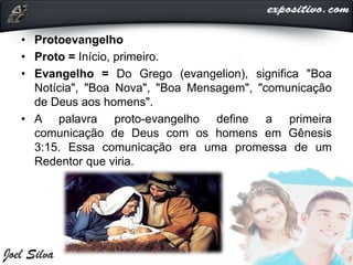 • Protoevangelho
• Proto = Início, primeiro.
• Evangelho = Do Grego (evangelion), significa "Boa
Notícia", "Boa Nova", "Boa Mensagem", "comunicação
de Deus aos homens".
• A palavra proto-evangelho define a primeira
comunicação de Deus com os homens em Gênesis
3:15. Essa comunicação era uma promessa de um
Redentor que viria.
 