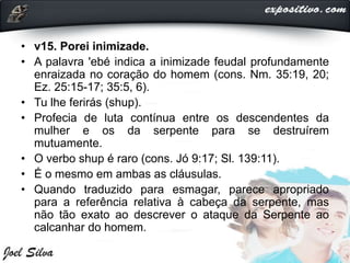 • v15. Porei inimizade.
• A palavra 'ebé indica a inimizade feudal profundamente
enraizada no coração do homem (cons. Nm. 35:19, 20;
Ez. 25:15-17; 35:5, 6).
• Tu lhe ferirás (shup).
• Profecia de luta contínua entre os descendentes da
mulher e os da serpente para se destruírem
mutuamente.
• O verbo shup é raro (cons. Jó 9:17; Sl. 139:11).
• É o mesmo em ambas as cláusulas.
• Quando traduzido para esmagar, parece apropriado
para a referência relativa à cabeça da serpente, mas
não tão exato ao descrever o ataque da Serpente ao
calcanhar do homem.
 