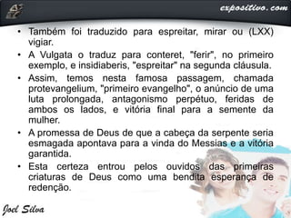 • Também foi traduzido para espreitar, mirar ou (LXX)
vigiar.
• A Vulgata o traduz para conteret, "ferir", no primeiro
exemplo, e insidiaberis, "espreitar" na segunda cláusula.
• Assim, temos nesta famosa passagem, chamada
protevangelium, "primeiro evangelho", o anúncio de uma
luta prolongada, antagonismo perpétuo, feridas de
ambos os lados, e vitória final para a semente da
mulher.
• A promessa de Deus de que a cabeça da serpente seria
esmagada apontava para a vinda do Messias e a vitória
garantida.
• Esta certeza entrou pelos ouvidos das primeiras
criaturas de Deus como uma bendita esperança de
redenção.
 