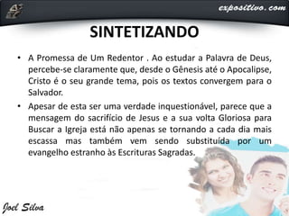 SINTETIZANDO
• A Promessa de Um Redentor . Ao estudar a Palavra de Deus,
percebe-se claramente que, desde o Gênesis até o Apocalipse,
Cristo é o seu grande tema, pois os textos convergem para o
Salvador.
• Apesar de esta ser uma verdade inquestionável, parece que a
mensagem do sacrifício de Jesus e a sua volta Gloriosa para
Buscar a Igreja está não apenas se tornando a cada dia mais
escassa mas também vem sendo substituída por um
evangelho estranho às Escrituras Sagradas.
 