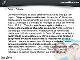 • Deus o Criador
Oprimeiro versículo da Bíblia estabelece a base de tudo que vem
depois: "No princípio criou Deus os céus e a terra". O mesmo
capítulo afirma especificamente que Deus criou o homem (Gênesis
1:26-27). A criação é o princípio da revelação de Deus aos homens.
Salmo 19:1 diz: "Os céus proclamam a glória de Deus, e o
firmamento anuncia as obras das suas mãos." Esta evidência é
tão forte que Paulo considerou indesculpáveis os homens que
rejeitam a existência e a soberania de Deus: "Porque os atributos
invisíveis de Deus, assim o seu eterno poder, como também a
sua própria divindade, claramente se reconhecem, desde o
princípio do mundo, sendo percebidos por meio das coisas
que foram criadas. Tais homens são, por isso,
indesculpáveis" (Romanos 1:20). Muitas outras passagens falam
sobre a posição de Deus como Criador. Todas as provas da
natureza e da palavra escrita afirmam que Deus nos criou.
 