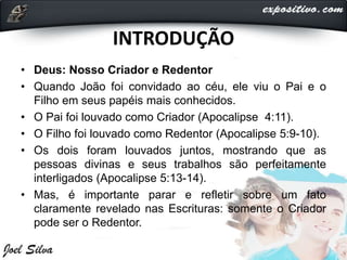INTRODUÇÃO
• Deus: Nosso Criador e Redentor
• Quando João foi convidado ao céu, ele viu o Pai e o
Filho em seus papéis mais conhecidos.
• O Pai foi louvado como Criador (Apocalipse 4:11).
• O Filho foi louvado como Redentor (Apocalipse 5:9-10).
• Os dois foram louvados juntos, mostrando que as
pessoas divinas e seus trabalhos são perfeitamente
interligados (Apocalipse 5:13-14).
• Mas, é importante parar e refletir sobre um fato
claramente revelado nas Escrituras: somente o Criador
pode ser o Redentor.
 