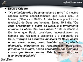 • Deus o Criador
• "No princípio criou Deus os céus e a terra". O mesmo
capítulo afirma especificamente que Deus criou o
homem (Gênesis 1:26-27). A criação é o princípio da
revelação de Deus aos homens. Salmo 19:1 diz: "Os
céus proclamam a glória de Deus, e o firmamento
anuncia as obras das suas mãos." Esta evidência é
tão forte que Paulo considerou indesculpáveis os
homens que rejeitam a existência e a soberania de
Deus: "Porque os atributos invisíveis de Deus, assim
o seu eterno poder, como também a sua própria
divindade, claramente se reconhecem, desde o
princípio do mundo, sendo percebidos por meio das
coisas que foram criadas. Tais homens são, por
isso, indesculpáveis"
 