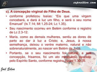 c). A concepção virginal do Filho de Deus.
• conforme profetizou Isaías: “Eis que uma virgem
conceberá, e dará à luz um filho, e será o seu nome
Emanuel” (Is 7.14; Mt 1.25-24; Lc 1.35).
• Seu nascimento ocorreu em Belém conforme o registro
de Lc 2.3-12.
• Maria, como as demais mulheres, sentiu as dores de
parto ao dar à luz a Cristo; e, Jesus, à nossa
semelhança, deixou o ventre materno, natural e não
sobrenaturalmente, ao nascer em Belém de Judá.
• Portanto, se o seu nascimento foi natural, a sua
concepção, frisamos, foi um ato miraculoso operado
pelo Espírito Santo, conforme registra Lucas 1.30-35.
 