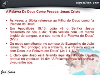A Palavra De Deus Como Pessoa: Jesus Cristo
• Às vezes a Bíblia refere-se ao Filho de Deus como “a
Palavra de Deus”.
• Em Apocalipse 19.13, João vê o Senhor Jesus
ressurreto no céu e diz: “Está vestido com um manto
tingido de sangue, e o seu nome é a Palavra de Deus”
(NVI).
• De modo semelhante, no começo do Evangelho de João
lemos: “No princípio era a Palavra, e a Palavra estava
com Deus, e a Palavra era Deus” (Jo 1.1, NVI).
• É claro que João está falando aqui do Filho de Deus,
porque no versículo 14 diz: “A Palavra tornou-se carne e
viveu entre nós.
 