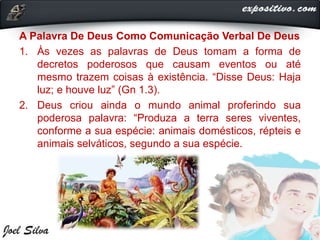 A Palavra De Deus Como Comunicação Verbal De Deus
1. Às vezes as palavras de Deus tomam a forma de
decretos poderosos que causam eventos ou até
mesmo trazem coisas à existência. “Disse Deus: Haja
luz; e houve luz” (Gn 1.3).
2. Deus criou ainda o mundo animal proferindo sua
poderosa palavra: “Produza a terra seres viventes,
conforme a sua espécie: animais domésticos, répteis e
animais selváticos, segundo a sua espécie.
 