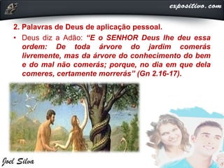 2. Palavras de Deus de aplicação pessoal.
• Deus diz a Adão: “E o SENHOR Deus lhe deu essa
ordem: De toda árvore do jardim comerás
livremente, mas da árvore do conhecimento do bem
e do mal não comerás; porque, no dia em que dela
comeres, certamente morrerás” (Gn 2.16-17).
 