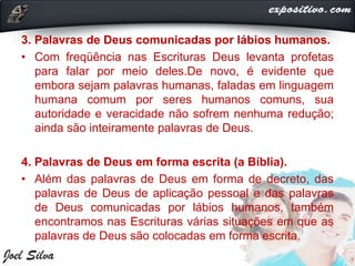 3. Palavras de Deus comunicadas por lábios humanos.
• Com freqüência nas Escrituras Deus levanta profetas
para falar por meio deles.De novo, é evidente que
embora sejam palavras humanas, faladas em linguagem
humana comum por seres humanos comuns, sua
autoridade e veracidade não sofrem nenhuma redução;
ainda são inteiramente palavras de Deus.
4. Palavras de Deus em forma escrita (a Bíblia).
• Além das palavras de Deus em forma de decreto, das
palavras de Deus de aplicação pessoal e das palavras
de Deus comunicadas por lábios humanos, também
encontramos nas Escrituras várias situações em que as
palavras de Deus são colocadas em forma escrita.
 