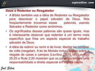 Deus o Redentor ou Resgatador
• A Bíblia também usa a idéia de Redentor ou Resgatador
para descrever o papel salvador de Deus. Nós
freqüentemente trocamos essas palavras, usando
Salvador e Redentor como sinônimos.
• Os significados dessas palavras são quase iguais, mas
é interessante observar que redentor é um termo mais
específico que frisa um aspecto especial do trabalho
salvador de Deus.
• A idéia de redimir ou remir é de livrar, libertar ou comprar
de volta (resgatar). A lei de Moisés incluiu regras sobre o
resgate de casas e campos (Levítico 27:15,19). Levítico
25:25 e Rute 2:20 mostram que os parentes tinham uma
responsabilidade e direito especial em alguns casos.
 