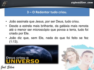 • João assinala que Jesus, por ser Deus, tudo criou.
• Desde a estrela mais brilhante, da galáxia mais remota
até o menor ser microscópio que povoa a terra, tudo foi
criado por Ele.
• João diz que, sem Ele, nada do que foi feito se fez
(1:13).
3 – O Redentor tudo criou.
 