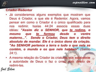 Criador-Redentor
• Já consideramos alguns exemplos que mostram que
Deus é Criador, e que ele é Redentor. Agora, vamos
pensar em como o Criador é o único qualificado para
nos redimir. Isaías 44:24 associa essas duas
idéias: "Assim diz o SENHOR, que te redime, o
mesmo que te formou desde o ventre
materno...". Sendo o Criador, Deus tem o direito
absoluto de mandar. Ele é o único dono da criação.
"Ao SENHOR pertence a terra e tudo o que nela se
contém, o mundo e os que nele habitam" (Salmo
24:1).
• A mesma relação do Criador às criaturas que estabelece
a autoridade de Deus o faz o único com direito de
redimi-las.
 