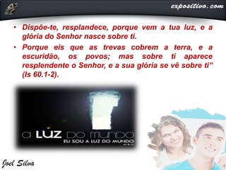 • Dispõe-te, resplandece, porque vem a tua luz, e a
glória do Senhor nasce sobre ti.
• Porque eis que as trevas cobrem a terra, e a
escuridão, os povos; mas sobre ti aparece
resplendente o Senhor, e a sua glória se vê sobre ti”
(Is 60.1-2).
 