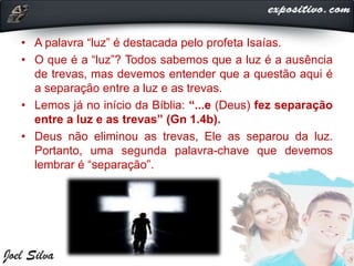 • A palavra “luz” é destacada pelo profeta Isaías.
• O que é a “luz”? Todos sabemos que a luz é a ausência
de trevas, mas devemos entender que a questão aqui é
a separação entre a luz e as trevas.
• Lemos já no início da Bíblia: “...e (Deus) fez separação
entre a luz e as trevas” (Gn 1.4b).
• Deus não eliminou as trevas, Ele as separou da luz.
Portanto, uma segunda palavra-chave que devemos
lembrar é “separação”.
 