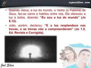 • Quando Jesus, a luz do mundo, o Verbo (a Palavra) de
Deus, fez-se carne e habitou entre nós, Ele ofereceu a
luz a todos, dizendo: “Eu sou a luz do mundo” (Jo
8.12).
• João, porém, declarou: “E a luz resplandece nas
trevas, e as trevas não a compreenderam” (Jo 1.5,
Ed. Revista e Corrigida).
 
