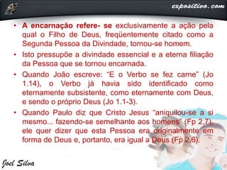 • A encarnação refere- se exclusivamente a ação pela
qual o Filho de Deus, freqüentemente citado como a
Segunda Pessoa da Divindade, tornou-se homem.
• Isto pressupõe a divindade essencial e a eterna filiação
da Pessoa que se tornou encarnada.
• Quando João escreve: “E o Verbo se fez carne” (Jo
1.14), o Verbo já havia sido identificado como
eternamente subsistente, como eternamente com Deus,
e sendo o próprio Deus (Jo 1.1-3).
• Quando Paulo diz que Cristo Jesus “aniquilou-se a si
mesmo... fazendo-se semelhante aos homens” (Fp 2.7),
ele quer dizer que esta Pessoa era originalmente em
forma de Deus e, portanto, era igual a Deus (Fp 2.6).
 