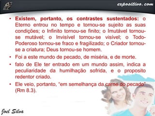• Existem, portanto, os contrastes sustentados: o
Eterno entrou no tempo e tornou-se sujeito as suas
condições; o Infinito tornou-se finito; o Imutável tornou-
se mutável; o Invisível tornou-se visível; o Todo-
Poderoso tornou-se fraco e fragilizado; o Criador tornou-
se a criatura; Deus tornou-se homem.
• Foi a este mundo de pecado, de miséria, e de morte.
• fato de Ele ter entrado em um mundo assim, indica a
peculiaridade da humilhação sofrida, e o proposito
redentor criado.
• Ele veio, portanto, “em semelhança da carne do pecado”
(Rm 8.3).
 