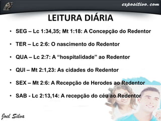 LEITURA DIÁRIA
• SEG – Lc 1:34,35; Mt 1:18: A Concepção do Redentor
• TER – Lc 2:6: O nascimento do Redentor
• QUA – Lc 2:7: A “hospitalidade” ao Redentor
• QUI – Mt 2:1,23: As cidades do Redentor
• SEX – Mt 2:6: A Recepção de Herodes ao Redentor
• SAB - Lc 2:13,14: A recepção do céu ao Redentor
 