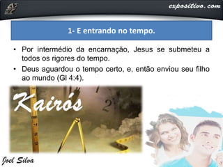 • Por intermédio da encarnação, Jesus se submeteu a
todos os rigores do tempo.
• Deus aguardou o tempo certo, e, então enviou seu filho
ao mundo (Gl 4:4).
1- E entrando no tempo.
 