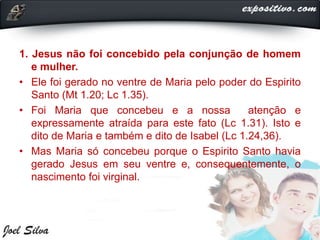 1. Jesus não foi concebido pela conjunção de homem
e mulher.
• Ele foi gerado no ventre de Maria pelo poder do Espirito
Santo (Mt 1.20; Lc 1.35).
• Foi Maria que concebeu e a nossa atenção e
expressamente atraída para este fato (Lc 1.31). Isto e
dito de Maria e também e dito de Isabel (Lc 1.24,36).
• Mas Maria só concebeu porque o Espirito Santo havia
gerado Jesus em seu ventre e, consequentemente, o
nascimento foi virginal.
 