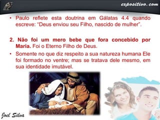 • Paulo reflete esta doutrina em Gálatas 4.4 quando
escreve: “Deus enviou seu Filho, nascido de mulher”.
2. Não foi um mero bebe que fora concebido por
Maria. Foi o Eterno Filho de Deus.
• Somente no que diz respeito a sua natureza humana Ele
foi formado no ventre; mas se tratava dele mesmo, em
sua identidade imutável.
 