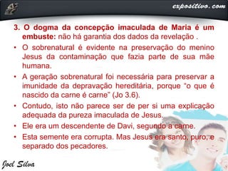 3. O dogma da concepção imaculada de Maria é um
embuste: não há garantia dos dados da revelação .
• O sobrenatural é evidente na preservação do menino
Jesus da contaminação que fazia parte de sua mãe
humana.
• A geração sobrenatural foi necessária para preservar a
imunidade da depravação hereditária, porque “o que é
nascido da carne é carne” (Jo 3.6).
• Contudo, isto não parece ser de per si uma explicação
adequada da pureza imaculada de Jesus.
• Ele era um descendente de Davi, segundo a carne.
• Esta semente era corrupta. Mas Jesus era santo, puro, e
separado dos pecadores.
 
