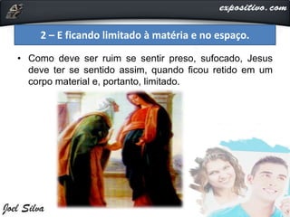 • Como deve ser ruim se sentir preso, sufocado, Jesus
deve ter se sentido assim, quando ficou retido em um
corpo material e, portanto, limitado.
2 – E ficando limitado à matéria e no espaço.
 