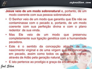 Jesus veio de um modo sobrenatural e, portanto, de um
modo coerente com sua pessoa sobrenatural.
• O Senhor veio de um modo que garantiu que Ele não se
contaminasse com o pecado e, portanto, de um modo
coerente com sua perfeição divina e com o plano
redentor de sua vinda.
• Mas Ele veio de um modo que preservou
completamente sua ligação genética com a humanidade
pecadora.
• Este é o sentido da concepção através de um
nascimento virginal e de uma virgem que foi concebida
em pecado, assim como todos os outros que vieram
através de Adão pela geração natural.
• E isto pertence ao prodígio e graça da encarnação.
 