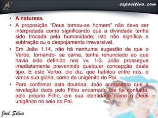 • A natureza.
• A proposição “Deus tornou-se homem" não deve ser
interpretada como significando que a divindade tenha
sido trocada pela humanidade; isto não significa a
subtração ou o despojamento irreversível.
• Em João 1.14, não há nenhuma sugestão de que o
Verbo, tornando- se carne, tenha renunciado ao que
havia sido definido nos vv. 1-3. João prossegue
imediatamente prevenindo qualquer concepção deste
tipo. E este Verbo, ele diz, que habitou entre nós, e
vimos sua glória, como do unigênito do Pai.
• Para confirmar esta doutrina, João acrescenta que a
revelação dada pelo Filho encarnado lhe foi confiada,
pelo próprio Filho, em sua identidade como o Deus
unigênito no seio do Pai.
 