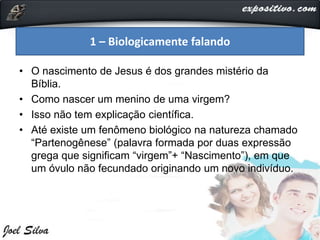 • O nascimento de Jesus é dos grandes mistério da
Bíblia.
• Como nascer um menino de uma virgem?
• Isso não tem explicação científica.
• Até existe um fenômeno biológico na natureza chamado
“Partenogênese” (palavra formada por duas expressão
grega que significam “virgem”+ “Nascimento”), em que
um óvulo não fecundado originando um novo indivíduo.
1 – Biologicamente falando
 
