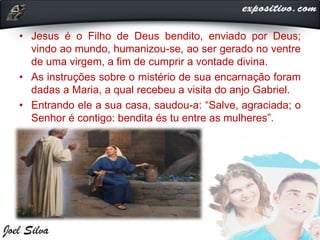 • Jesus é o Filho de Deus bendito, enviado por Deus;
vindo ao mundo, humanizou-se, ao ser gerado no ventre
de uma virgem, a fim de cumprir a vontade divina.
• As instruções sobre o mistério de sua encarnação foram
dadas a Maria, a qual recebeu a visita do anjo Gabriel.
• Entrando ele a sua casa, saudou-a: “Salve, agraciada; o
Senhor é contigo: bendita és tu entre as mulheres”.
 
