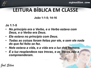 LEITURA BÍBLICA EM CLASSE
João 1:1-5; 14-16
Jo 1:1-5
• No princípio era o Verbo, e o Verbo estava com
Deus, e o Verbo era Deus.
• Ele estava no princípio com Deus.
• Todas as coisas foram feitas por ele, e sem ele nada
do que foi feito se fez.
• Nele estava a vida, e a vida era a luz dos homens.
• E a luz resplandece nas trevas, e as trevas não a
compreenderam.
 