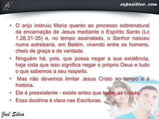 • O anjo instruiu Maria quanto ao processo sobrenatural
da encarnação de Jesus mediante o Espírito Santo (Lc
1.28,31-35) e, no tempo assinalado, o Senhor nasceu
numa estrebaria, em Belém, vivendo entre os homens,
cheio de graça e de verdade.
• Ninguém há, pois, que possa negar a sua existência,
haja vista que isso significa negar o próprio Deus e tudo
o que sabemos a seu respeito.
• Mas não devemos limitar Jesus Cristo ao tempo e à
história.
• Ele é preexistente - existe antes que todas as coisas.
• Essa doutrina é clara nas Escrituras.
 