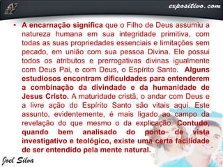 • A encarnação significa que o Filho de Deus assumiu a
natureza humana em sua integridade primitiva, com
todas as suas propriedades essenciais e limitações sem
pecado, em união com sua pessoa Divina. Ele possui
todos os atributos e prerrogativas divinas igualmente
com Deus Pai, e com Deus, o Espírito Santo. Alguns
estudiosos encontram dificuldades para entenderem
a combinação da divindade e da humanidade de
Jesus Cristo. A maturidade cristã, o andar com Deus e
a livre ação do Espírito Santo são vitais aqui. Este
assunto, evidentemente, é mais ligado ao campo da
revelação do que mesmo o da explicação. Contudo,
quando bem analisado do ponto de vista
investigativo e teológico, existe uma certa facilidade
de ser entendido pela mente natural.
 