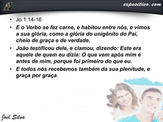 • Jo 1:14-16
• E o Verbo se fez carne, e habitou entre nós, e vimos
a sua glória, como a glória do unigênito do Pai,
cheio de graça e de verdade.
• João testificou dele, e clamou, dizendo: Este era
aquele de quem eu dizia: O que vem após mim é
antes de mim, porque foi primeiro do que eu.
• E todos nós recebemos também da sua plenitude, e
graça por graça.
 
